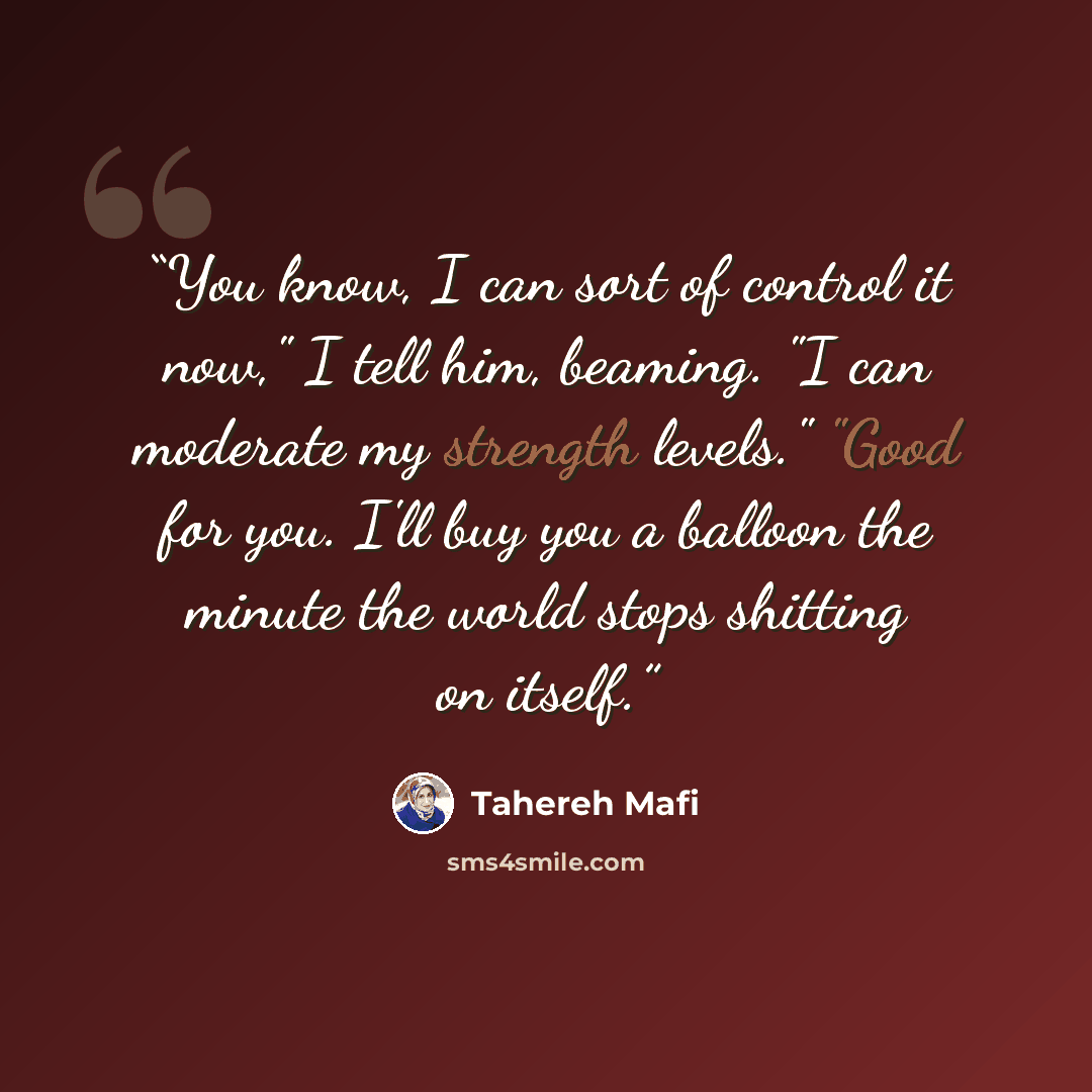 “You know, I can sort of control it now," I tell him, beaming. "I can moderate my strength levels." "Good for you. I'll buy you a balloon the minute the world stops shitting on itself.” quote by Tahereh Mafi