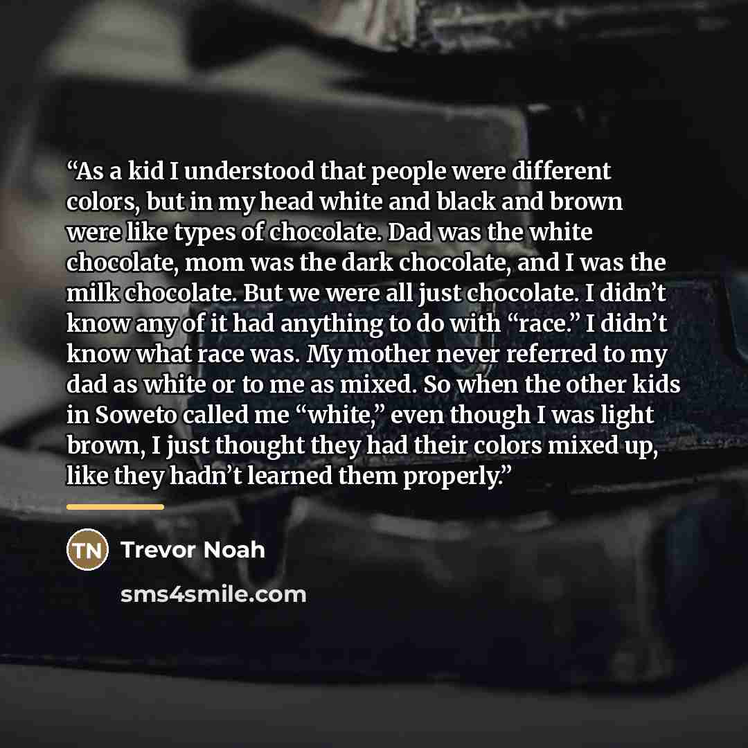“As a kid I understood that people were different colors, but in my head white and black and brown were like types of chocolate. Dad was the white chocolate, mom was the dark chocolate, and I was the milk chocolate. But we were all just chocolate. I didn’t know any of it had anything to do with…” quote by Trevor Noah