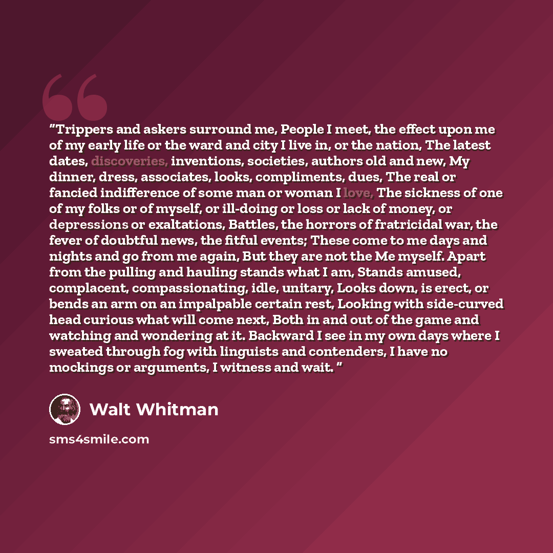 “Trippers and askers surround me, People I meet, the effect upon me of my early life or the ward and city I live in, or the nation, The latest dates, discoveries, inventions, societies, authors old and new, My dinner, dress, associates, looks, compliments, dues, The real or fancied indifference of…” quote by Walt Whitman