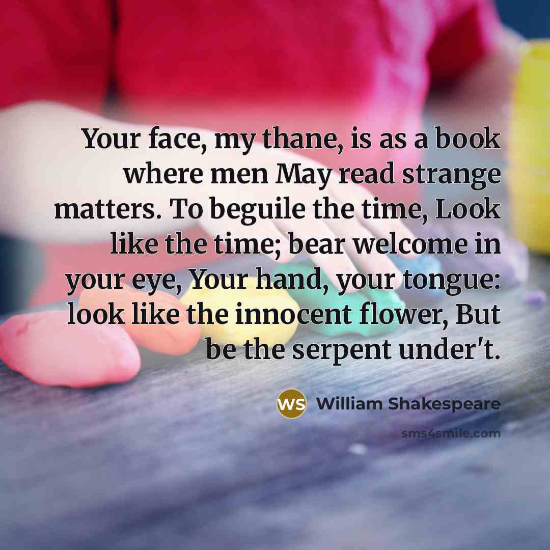 “Your face, my thane, is as a book where men May read strange matters. To beguile the time, Look like the time; bear welcome in your eye, Your hand, your tongue: look like the innocent flower, But be the serpent under't.” quote by William Shakespeare