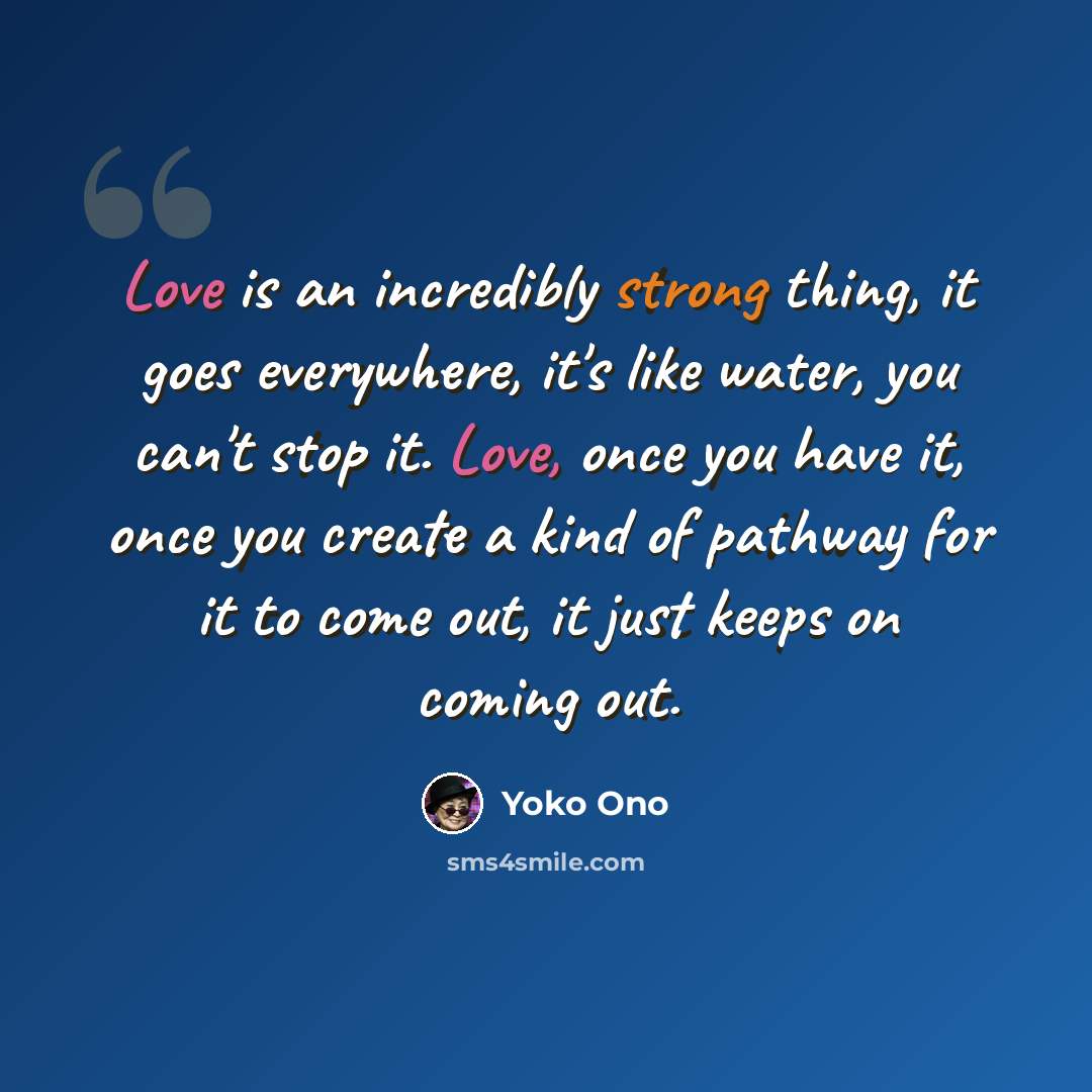 “Love is an incredibly strong thing, it goes everywhere, it's like water, you can't stop it. Love, once you have it, once you create a kind of pathway for it to come out, it just keeps on coming out.” quote by Yoko Ono