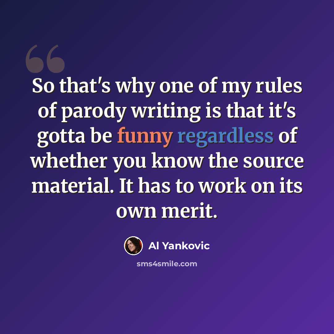 “So that's why one of my rules of parody writing is that it's gotta be funny regardless of whether you know the source material. It has to work on its own merit.” quote by Al Yankovic