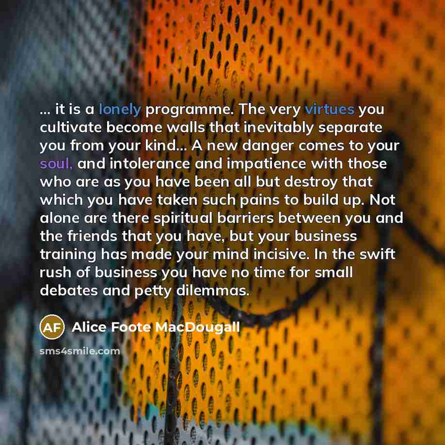 “... it is a lonely programme. The very virtues you cultivate become walls that inevitably separate you from your kind… A new danger comes to your soul, and intolerance and impatience with those who are as you have been all but destroy that which you have taken such pains to build up. Not alone are…” quote by Alice Foote MacDougall