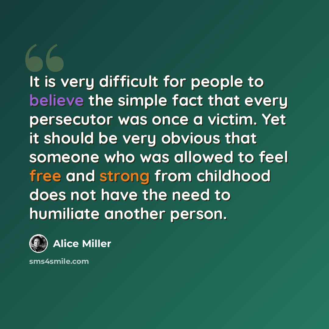 “It is very difficult for people to believe the simple fact that every persecutor was once a victim. Yet it should be very obvious that someone who was allowed to feel free and strong from childhood does not have the need to humiliate another person.” quote by Alice Miller