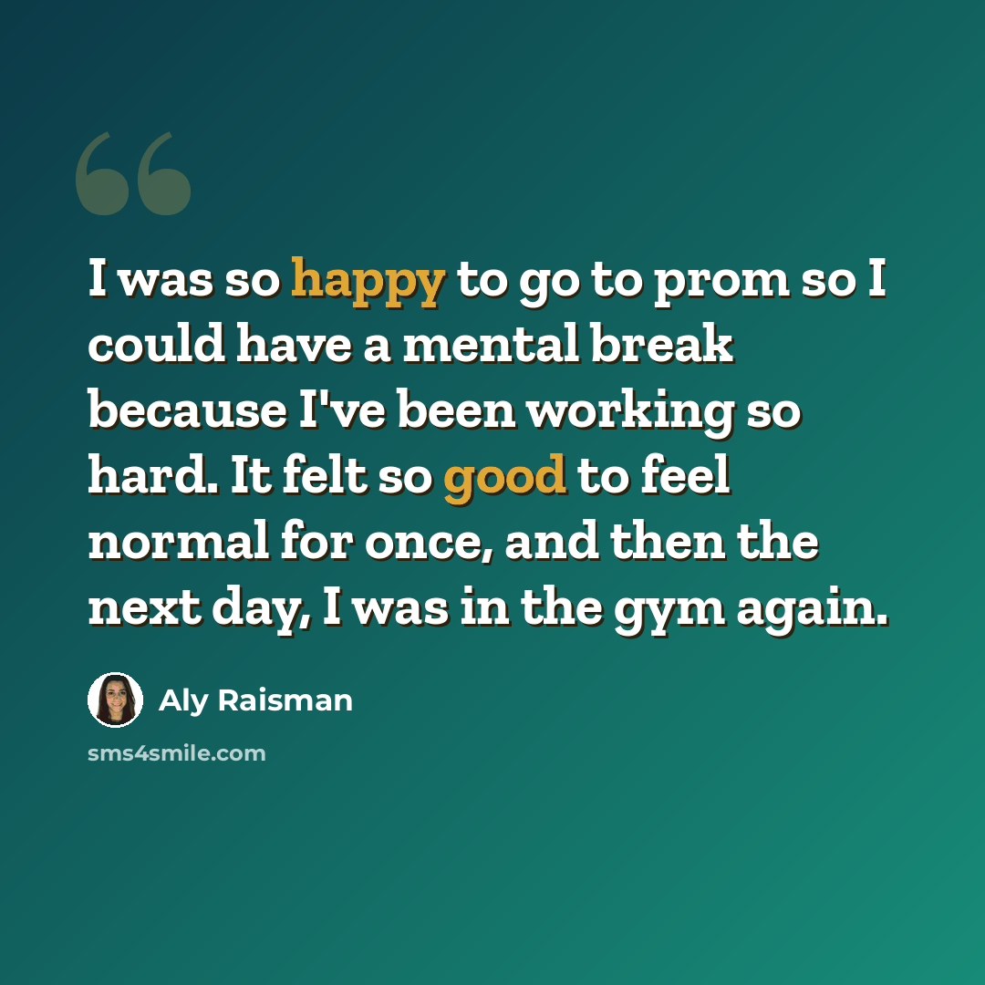 “I was so happy to go to prom so I could have a mental break because I've been working so hard. It felt so good to feel normal for once, and then the next day, I was in the gym again.” quote by Aly Raisman