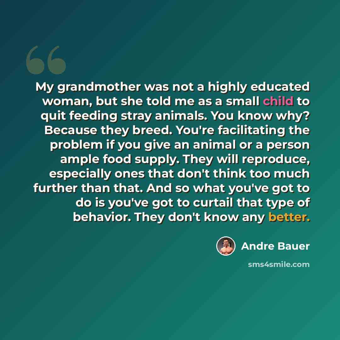 “My grandmother was not a highly educated woman, but she told me as a small child to quit feeding stray animals. You know why? Because they breed. You're facilitating the problem if you give an animal or a person ample food supply. They will reproduce, especially ones that don't think too much…” quote by Andre Bauer