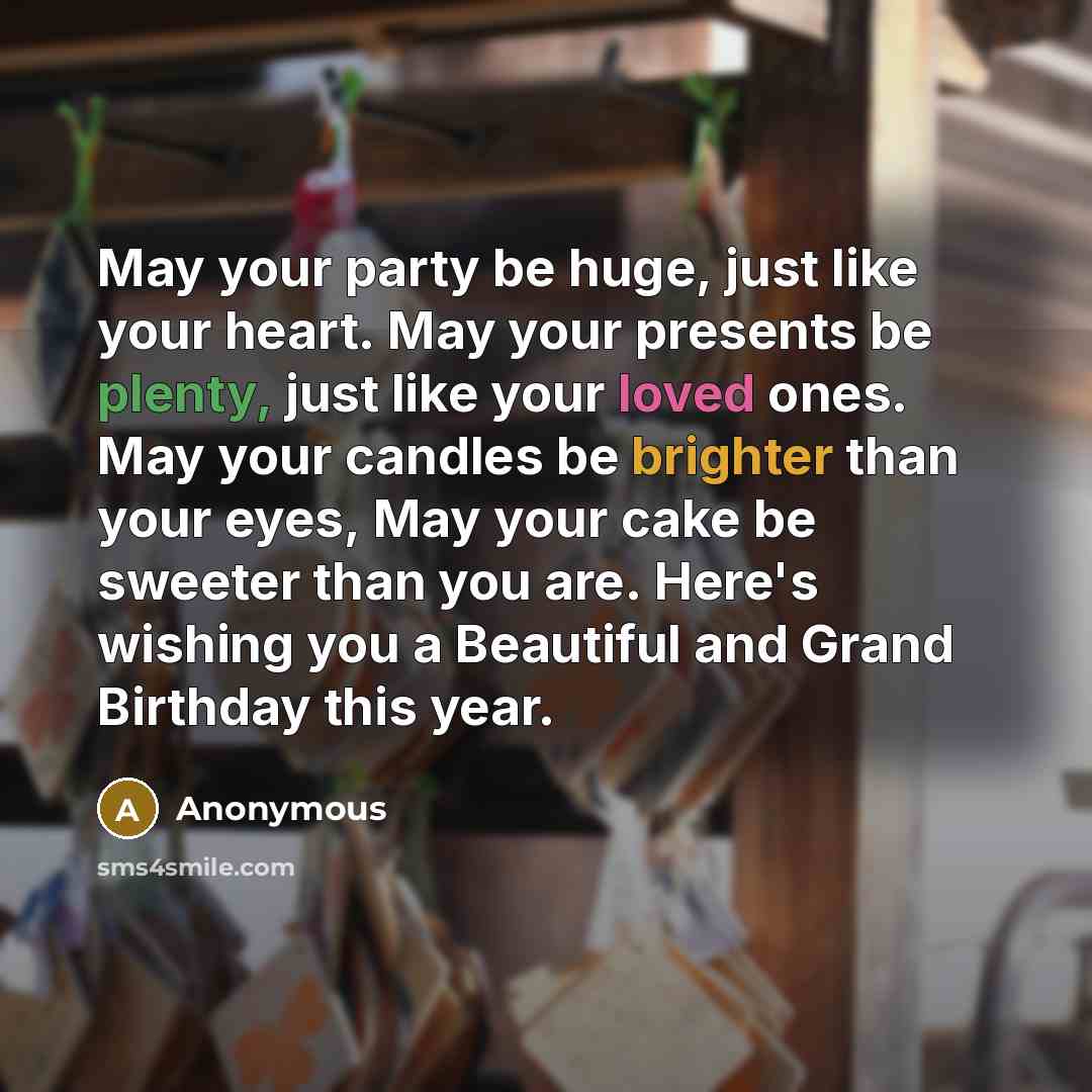 “May your party be huge, just like your heart. May your presents be plenty, just like your loved ones. May your candles be brighter than your eyes, May your cake be sweeter than you are. Here's wishing you a Beautiful and Grand Birthday this year.” quote by Anonymous