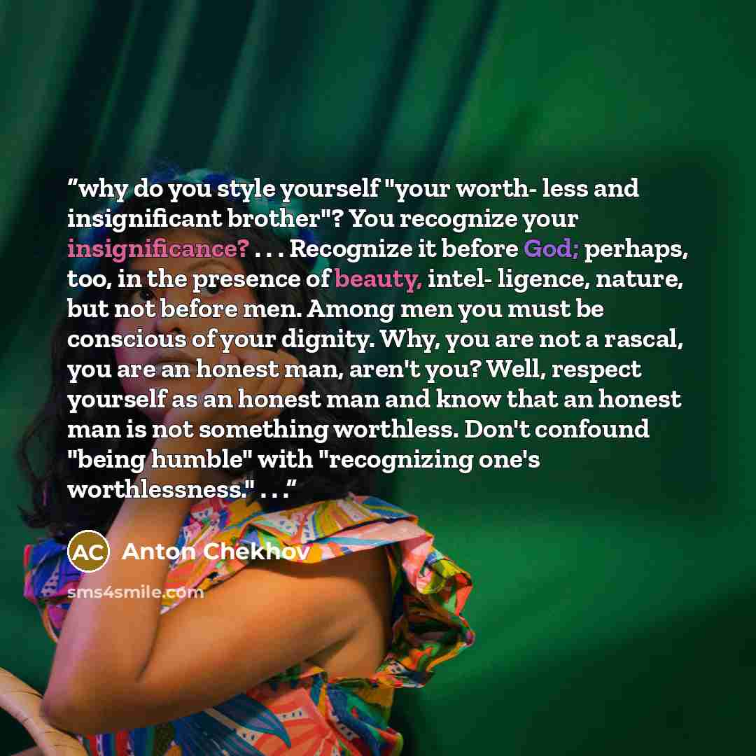 “why do you style yourself "your worth- less and insignificant brother"? You recognize your insignificance? . . . Recognize it before God; perhaps, too, in the presence of beauty, intel- ligence, nature, but not before men. Among men you must be conscious of your dignity. Why, you are not a rascal…” quote by Anton Chekhov
