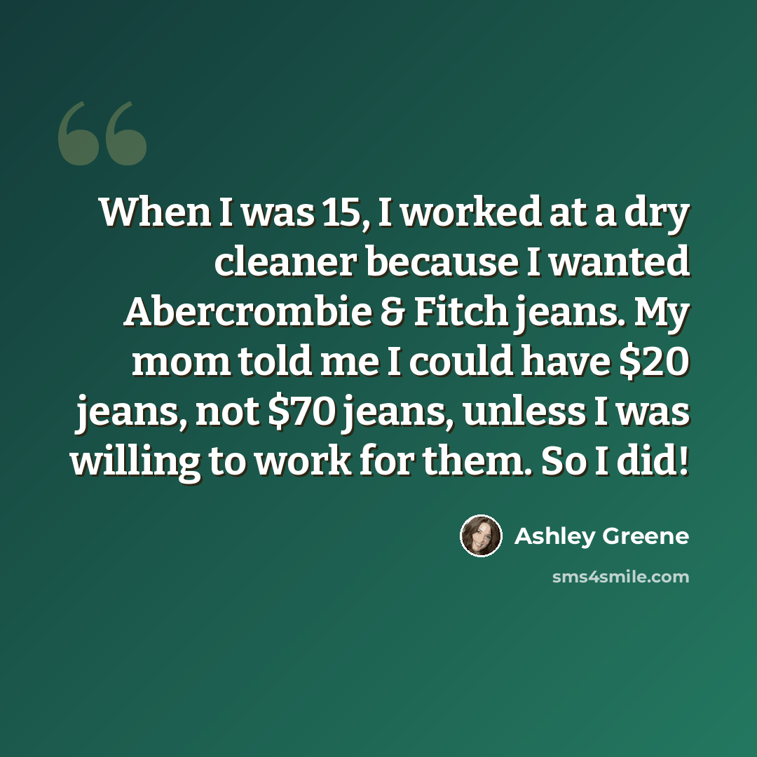 “When I was 15, I worked at a dry cleaner because I wanted Abercrombie & Fitch jeans. My mom told me I could have $20 jeans, not $70 jeans, unless I was willing to work for them. So I did!” quote by Ashley Greene
