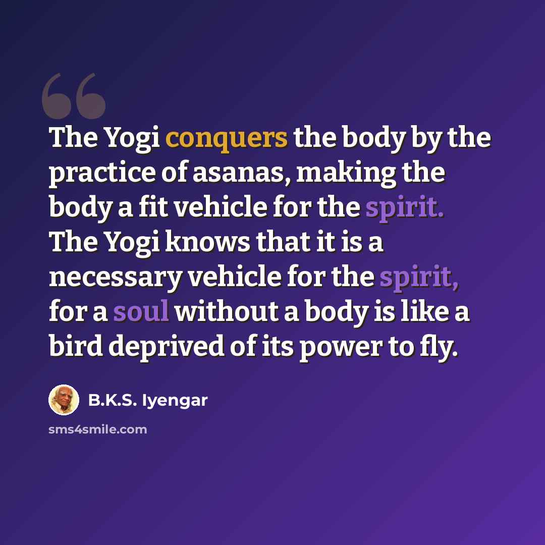 “The Yogi conquers the body by the practice of asanas, making the body a fit vehicle for the spirit. The Yogi knows that it is a necessary vehicle for the spirit, for a soul without a body is like a bird deprived of its power to fly.” quote by B.K.S. Iyengar