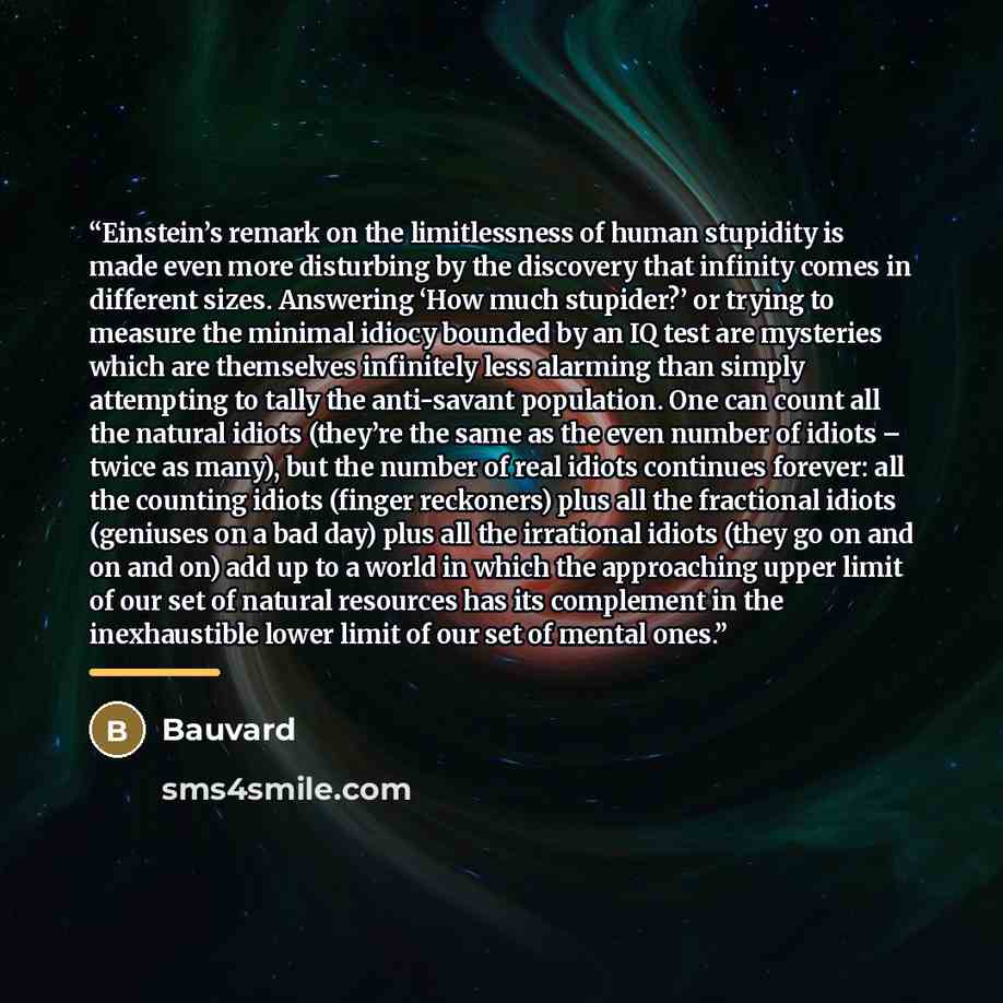 “Einstein’s remark on the limitlessness of human stupidity is made even more disturbing by the discovery that infinity comes in different sizes. Answering ‘How much stupider?’ or trying to measure the minimal idiocy bounded by an IQ test are mysteries which are themselves infinitely less alarming…” quote by Bauvard