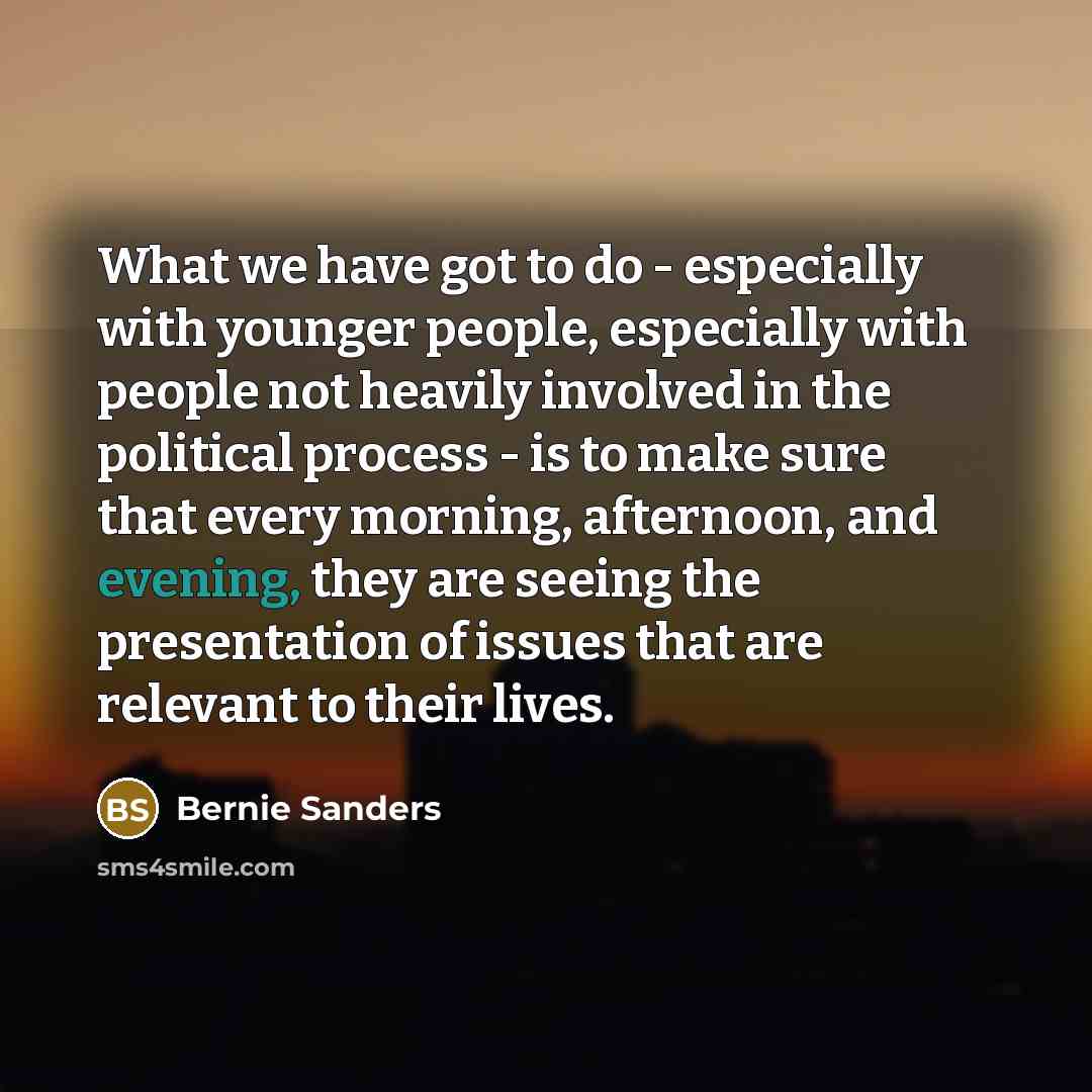 “What we have got to do - especially with younger people, especially with people not heavily involved in the political process - is to make sure that every morning, afternoon, and evening, they are seeing the presentation of issues that are relevant to their lives.” quote by Bernie Sanders