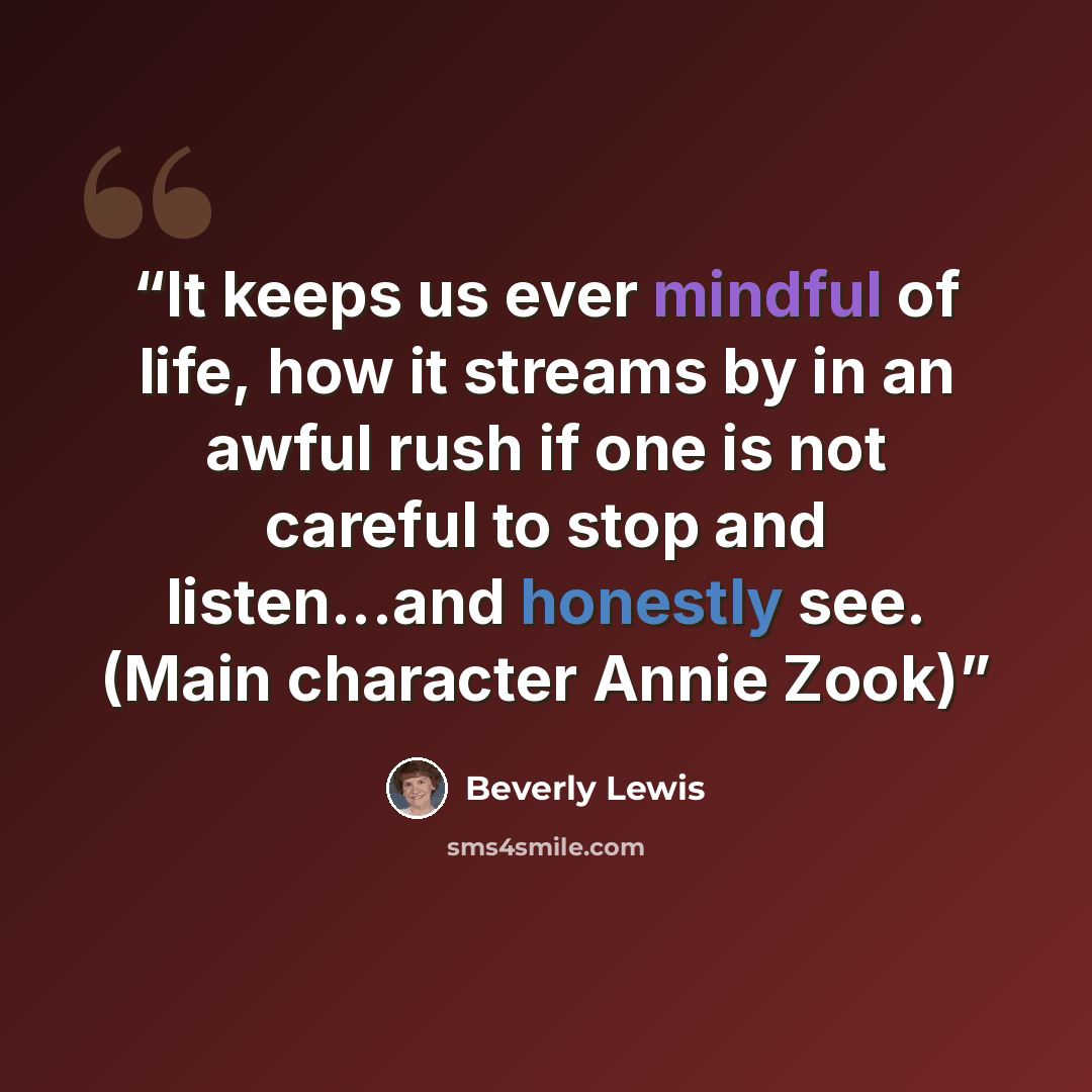 “It keeps us ever mindful of life, how it streams by in an awful rush if one is not careful to stop and listen...and honestly see. (Main character Annie Zook)” quote by Beverly Lewis