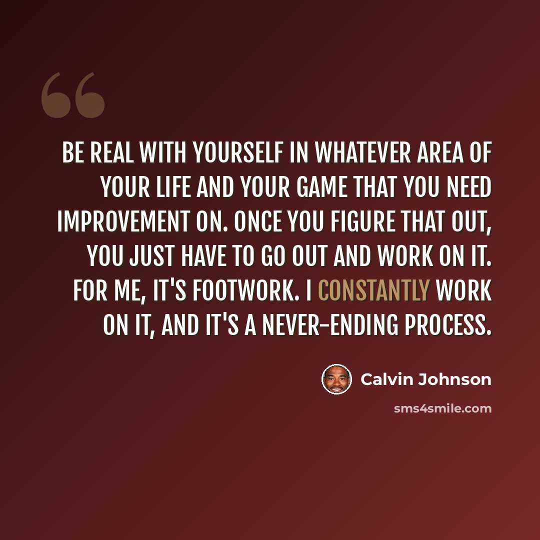 “Be real with yourself in whatever area of your life and your game that you need improvement on. Once you figure that out, you just have to go out and work on it. For me, it's footwork. I constantly work on it, and it's a never-ending process.” quote by Calvin Johnson