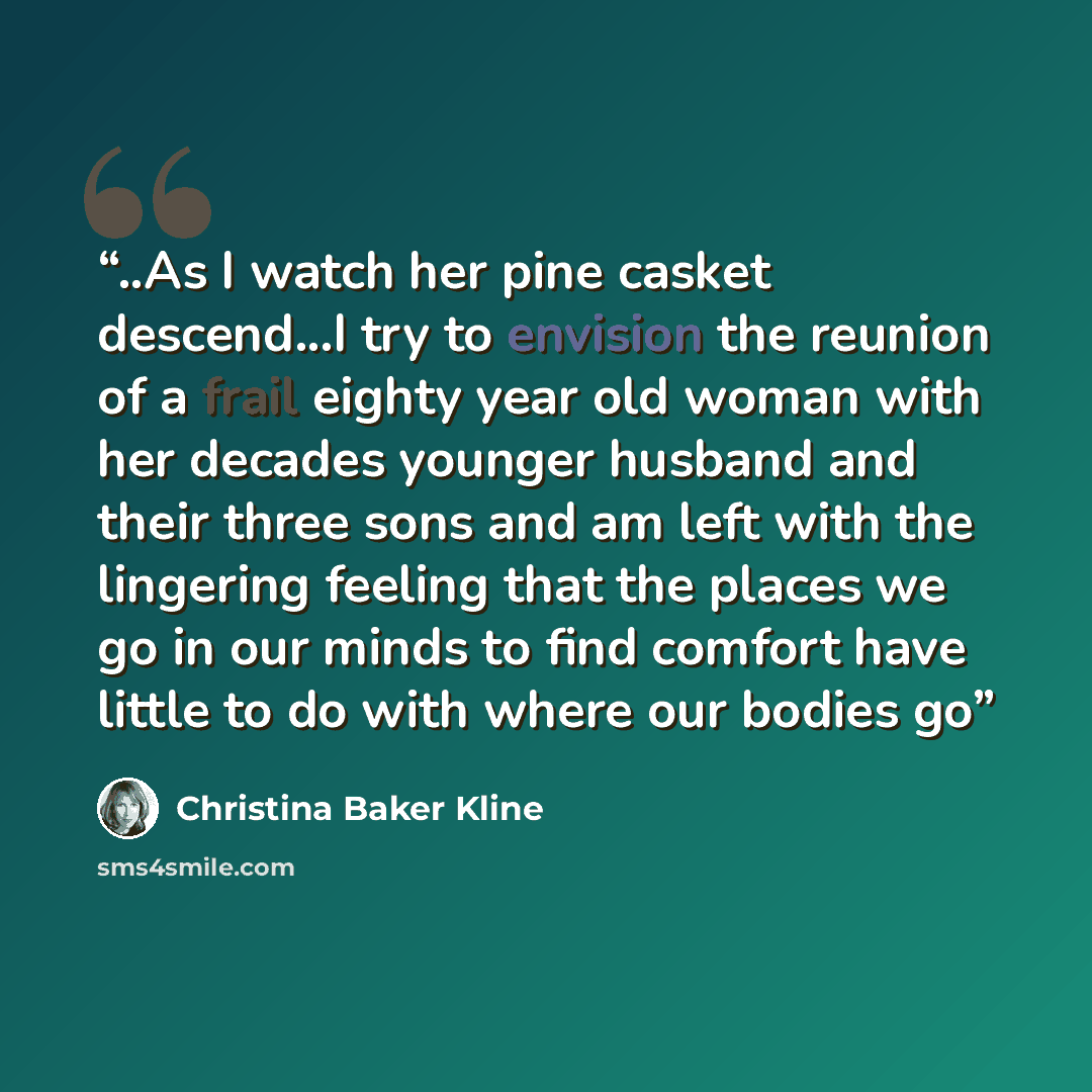 “..As I watch her pine casket descend...I try to envision the reunion of a frail eighty year old woman with her decades younger husband and their three sons and am left with the lingering feeling that the places we go in our minds to find comfort have little to do with where our bodies go” quote by Christina Baker Kline