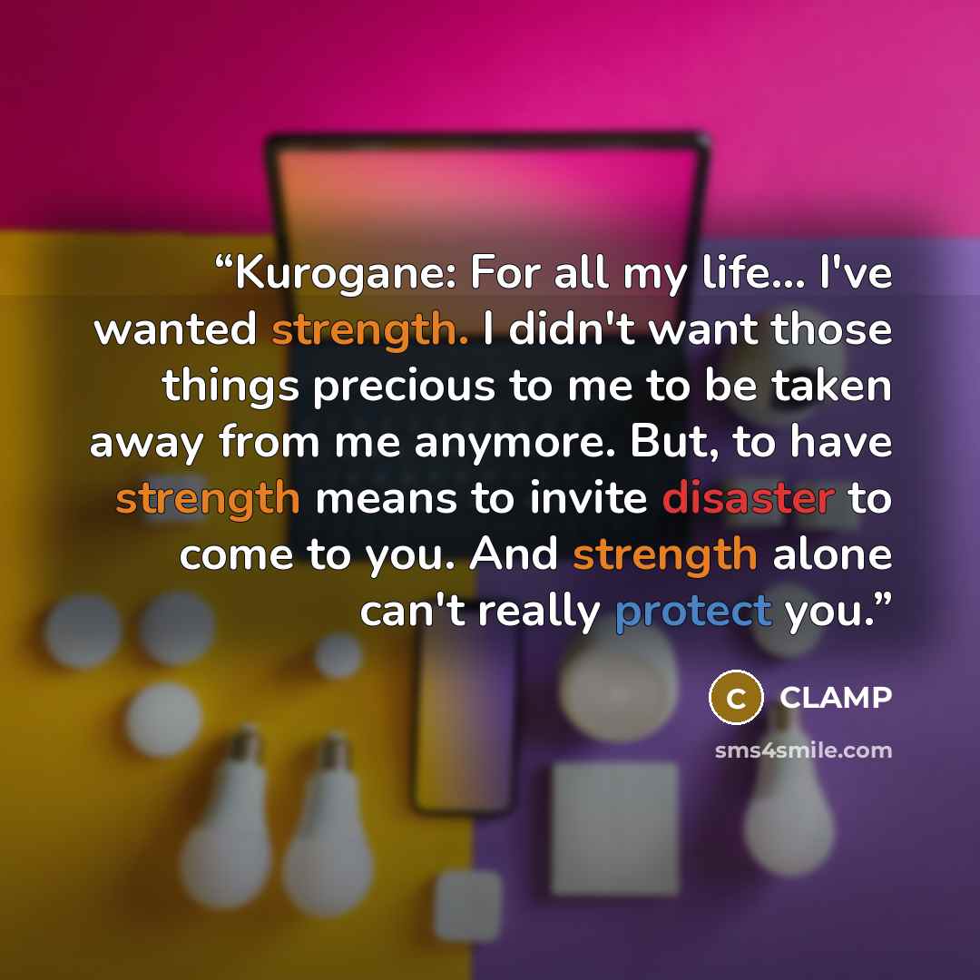 “Kurogane: For all my life... I've wanted strength. I didn't want those things precious to me to be taken away from me anymore. But, to have strength means to invite disaster to come to you. And strength alone can't really protect you.” quote by Clamp