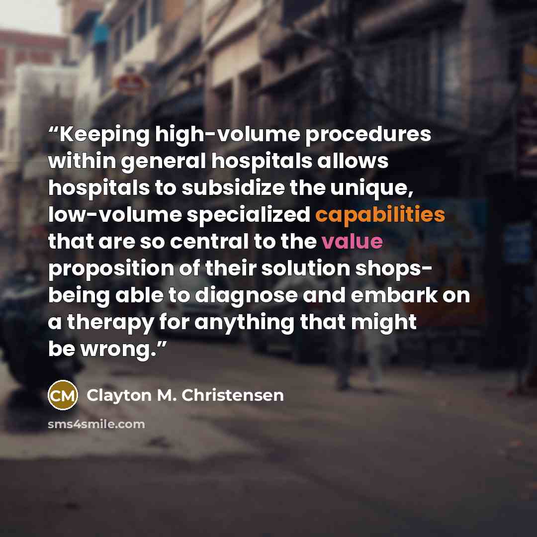 “Keeping high-volume procedures within general hospitals allows hospitals to subsidize the unique, low-volume specialized capabilities that are so central to the value proposition of their solution shops- being able to diagnose and embark on a therapy for anything that might be wrong.” quote by Clayton M. Christensen