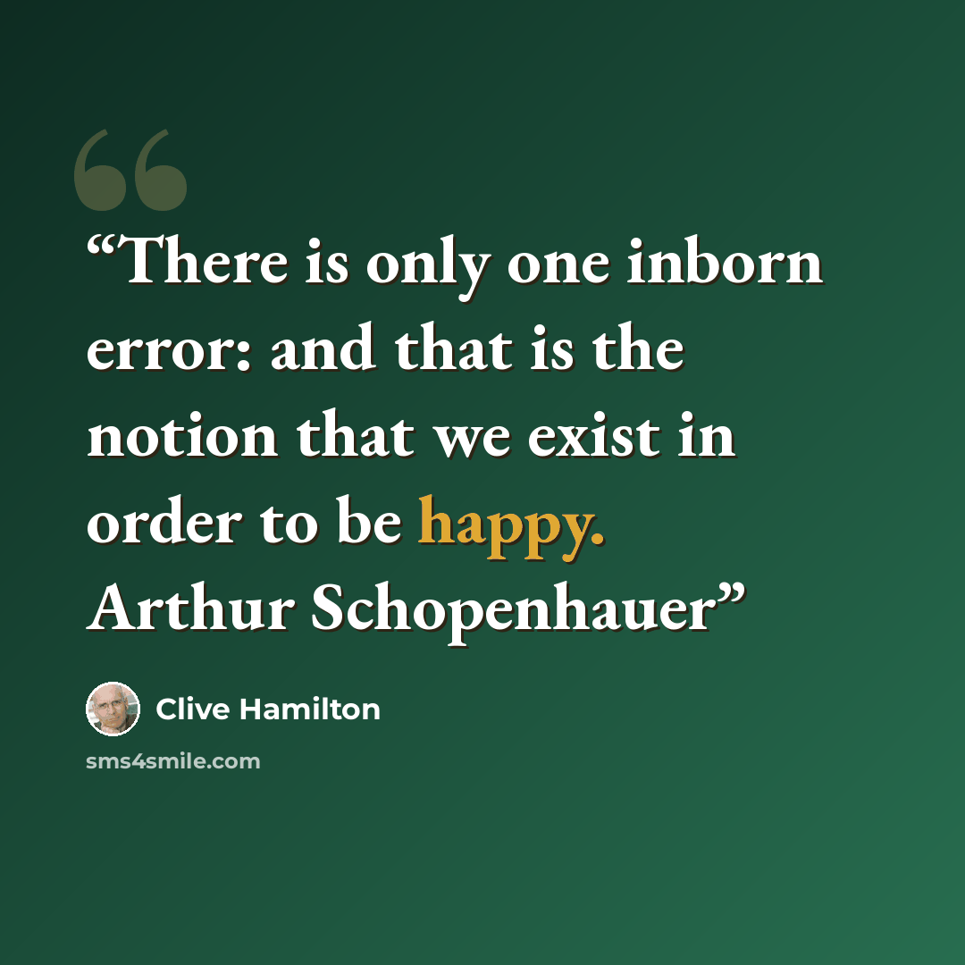 “There is only one inborn error: and that is the notion that we exist in order to be happy. Arthur Schopenhauer” quote by Clive Hamilton