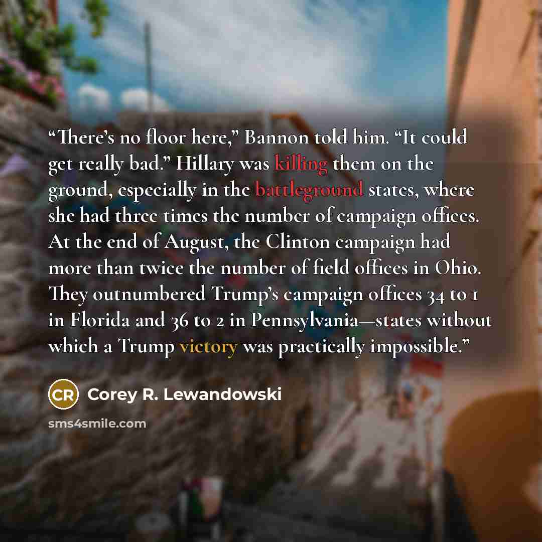 “There’s no floor here,” Bannon told him. “It could get really bad.” Hillary was killing them on the ground, especially in the battleground states, where she had three times the number of campaign offices. At the end of August, the Clinton campaign had more than twice the number of field offices in…” quote by Corey R. Lewandowski