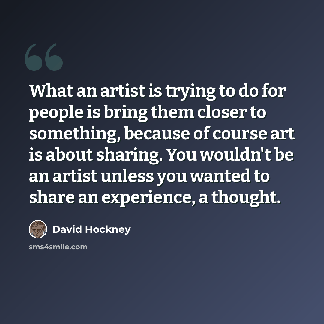 “What an artist is trying to do for people is bring them closer to something, because of course art is about sharing. You wouldn't be an artist unless you wanted to share an experience, a thought.” quote by David Hockney