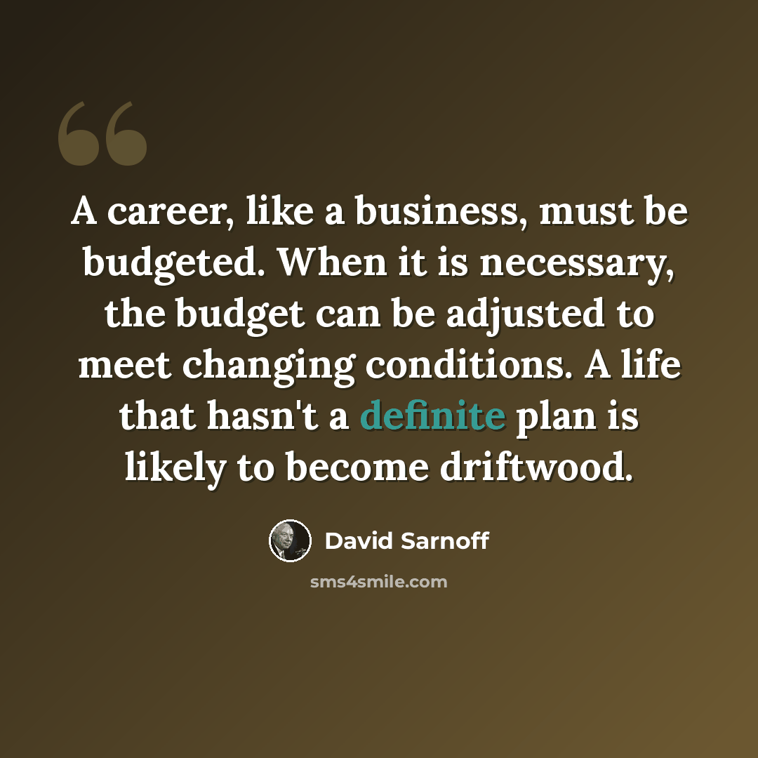 “A career, like a business, must be budgeted. When it is necessary, the budget can be adjusted to meet changing conditions. A life that hasn't a definite plan is likely to become driftwood.” quote by David Sarnoff