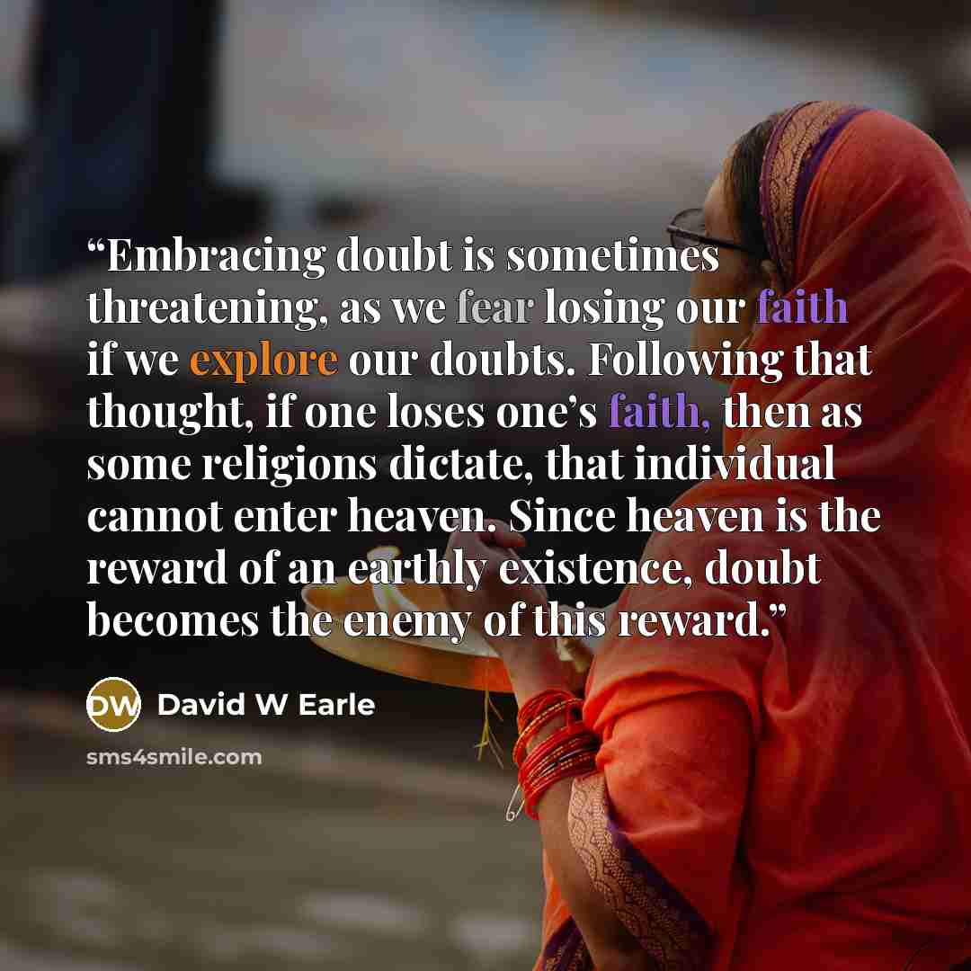 “Embracing doubt is sometimes threatening, as we fear losing our faith if we explore our doubts. Following that thought, if one loses one’s faith, then as some religions dictate, that individual cannot enter heaven. Since heaven is the reward of an earthly existence, doubt becomes the enemy of this…” quote by David W Earle