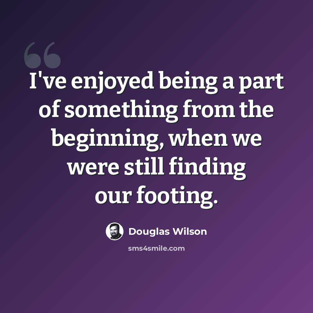 “I've enjoyed being a part of something from the beginning, when we were still finding our footing.” quote by Douglas Wilson