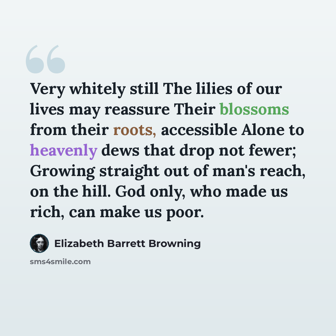 “Very whitely still The lilies of our lives may reassure Their blossoms from their roots, accessible Alone to heavenly dews that drop not fewer; Growing straight out of man's reach, on the hill. God only, who made us rich, can make us poor.” quote by Elizabeth Barrett Browning