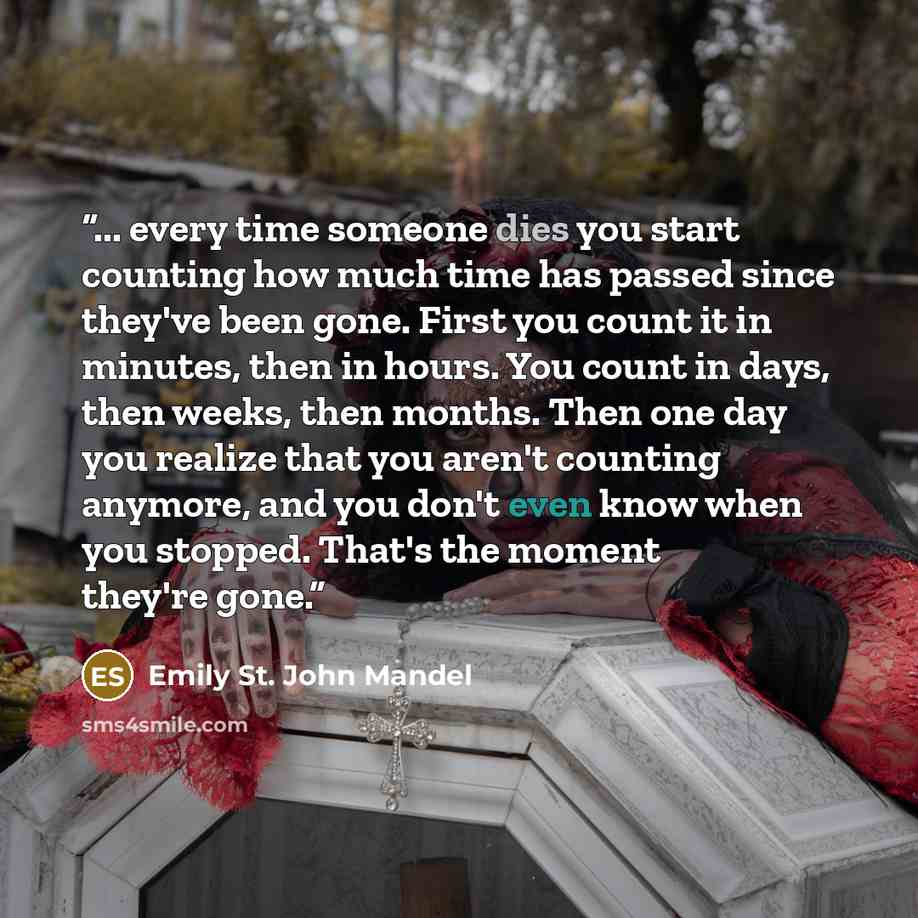 “... every time someone dies you start counting how much time has passed since they've been gone. First you count it in minutes, then in hours. You count in days, then weeks, then months. Then one day you realize that you aren't counting anymore, and you don't even know when you stopped. That's the…” quote by Emily St. John Mandel
