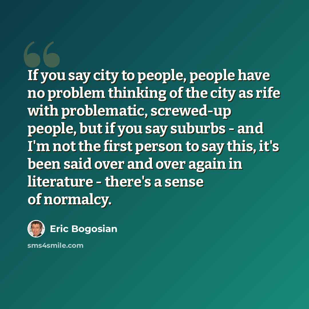 “If you say city to people, people have no problem thinking of the city as rife with problematic, screwed-up people, but if you say suburbs - and I'm not the first person to say this, it's been said over and over again in literature - there's a sense of normalcy.” quote by Eric Bogosian