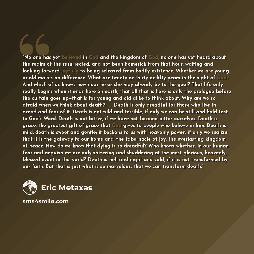“No one has yet believed in God and the kingdom of God, no one has yet heard about the realm of the resurrected, and not been homesick from that hour, waiting and looking forward joyfully to being released from bodily existence. Whether we are young or old makes no difference. What are twenty or…” quote by Eric Metaxas