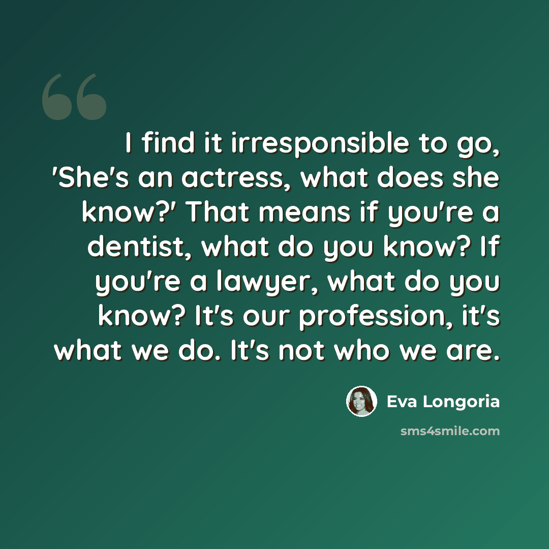 “I find it irresponsible to go, 'She's an actress, what does she know?' That means if you're a dentist, what do you know? If you're a lawyer, what do you know? It's our profession, it's what we do. It's not who we are.” quote by Eva Longoria