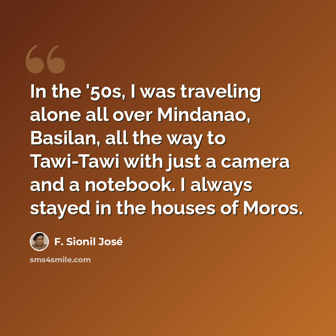 “In the '50s, I was traveling alone all over Mindanao, Basilan, all the way to Tawi-Tawi with just a camera and a notebook. I always stayed in the houses of Moros.” quote by F. Sionil Jose