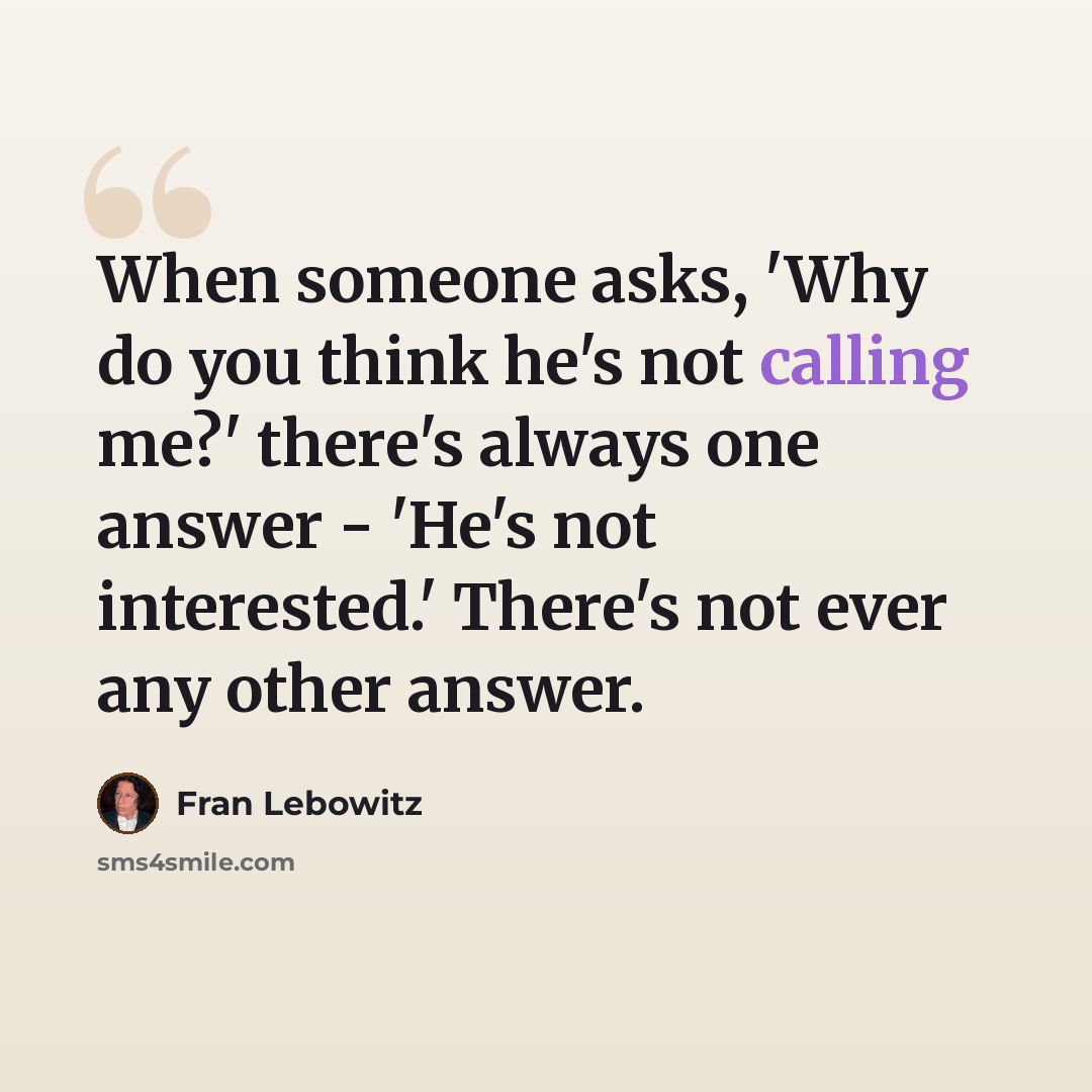 “When someone asks, 'Why do you think he's not calling me?' there's always one answer - 'He's not interested.' There's not ever any other answer.” quote by Fran Lebowitz