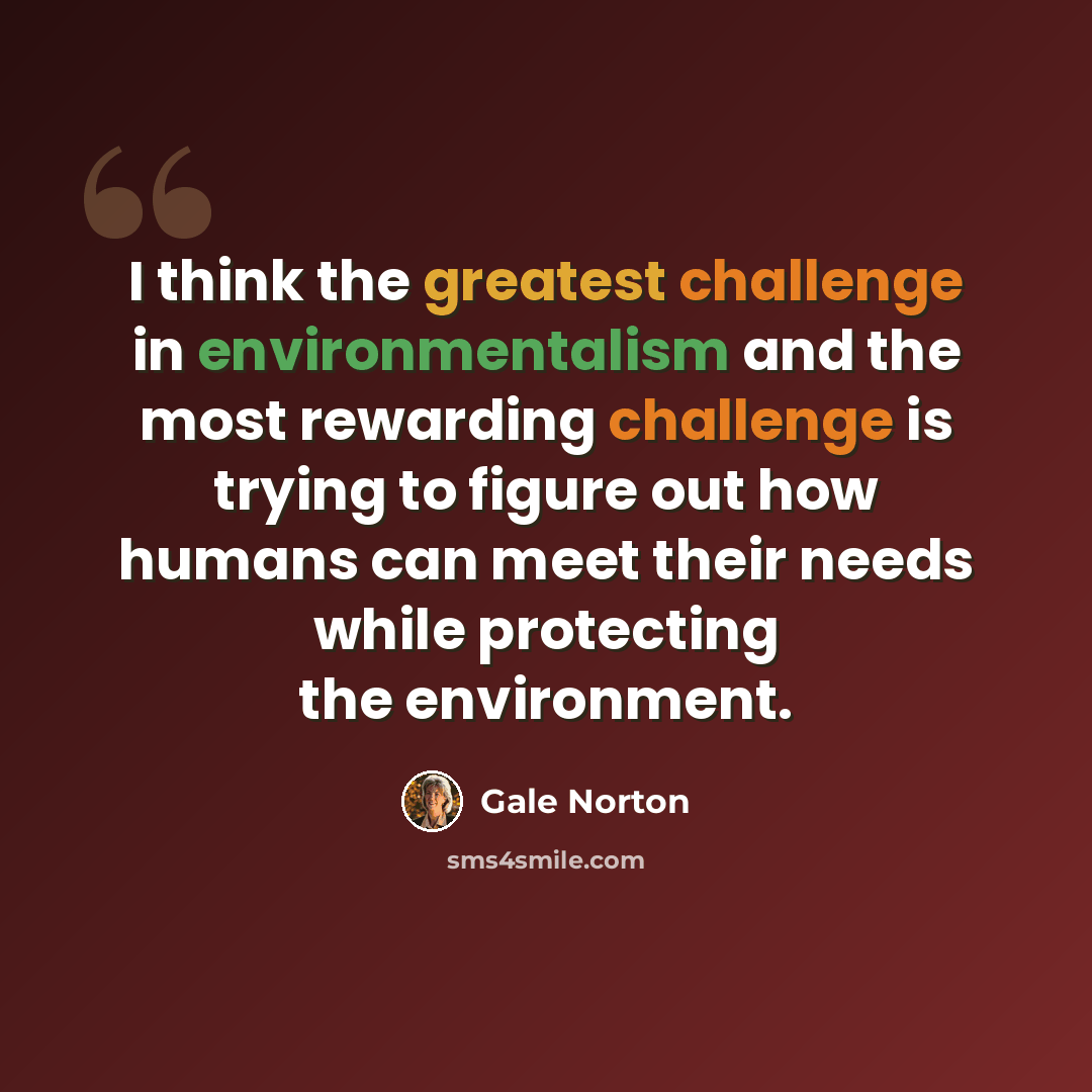 “I think the greatest challenge in environmentalism and the most rewarding challenge is trying to figure out how humans can meet their needs while protecting the environment.” quote by Gale Norton