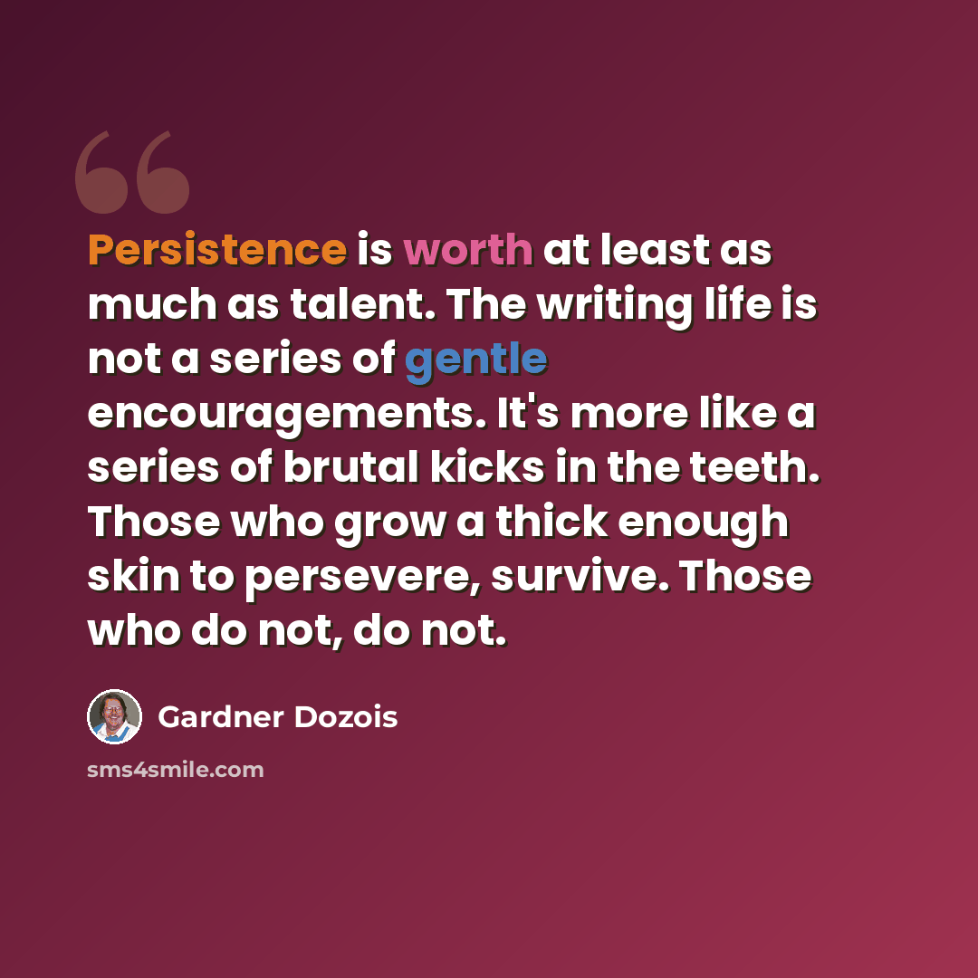 “Persistence is worth at least as much as talent. The writing life is not a series of gentle encouragements. It's more like a series of brutal kicks in the teeth. Those who grow a thick enough skin to persevere, survive. Those who do not, do not.” quote by Gardner Dozois