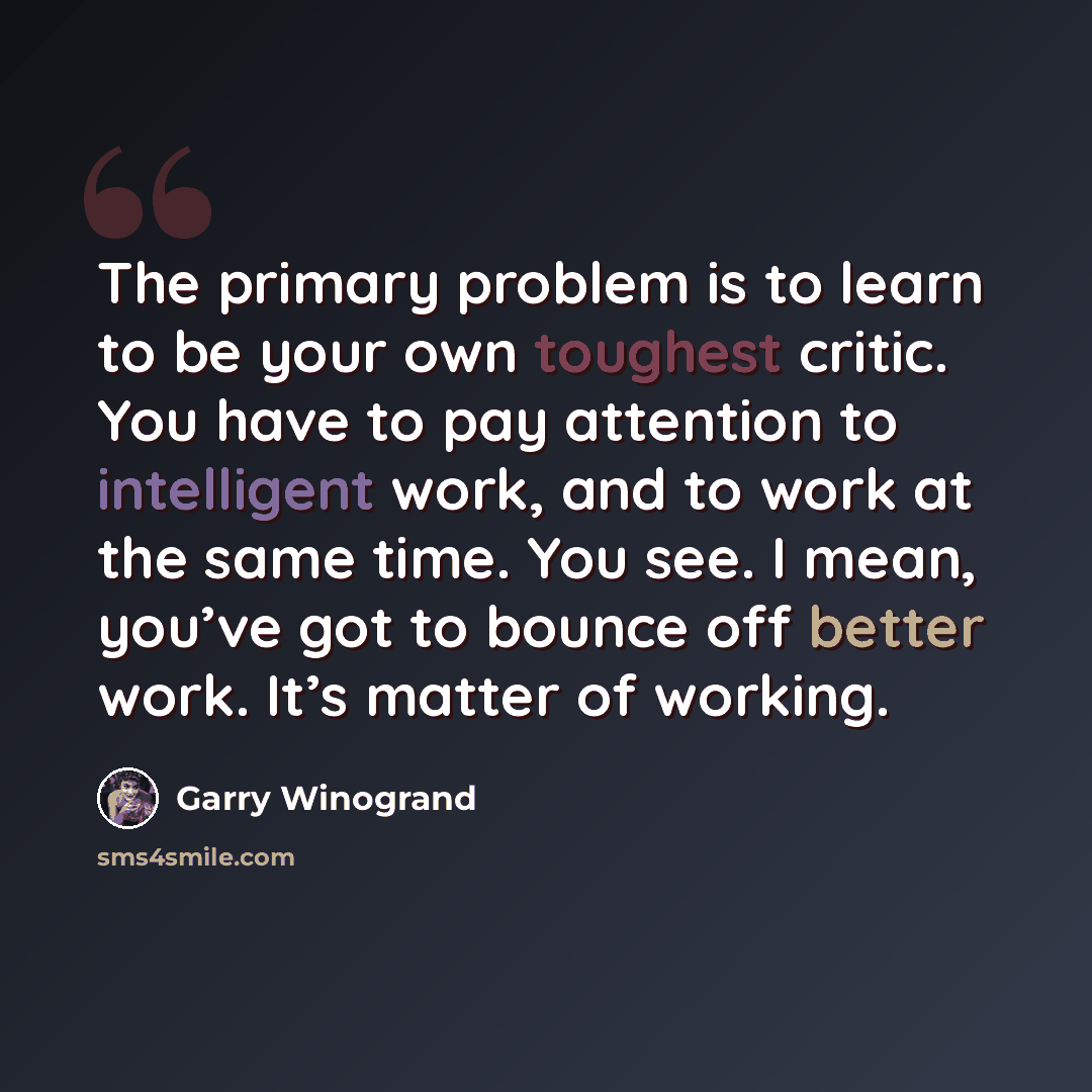 “The primary problem is to learn to be your own toughest critic. You have to pay attention to intelligent work, and to work at the same time. You see. I mean, you’ve got to bounce off better work. It’s matter of working.” quote by Garry Winogrand