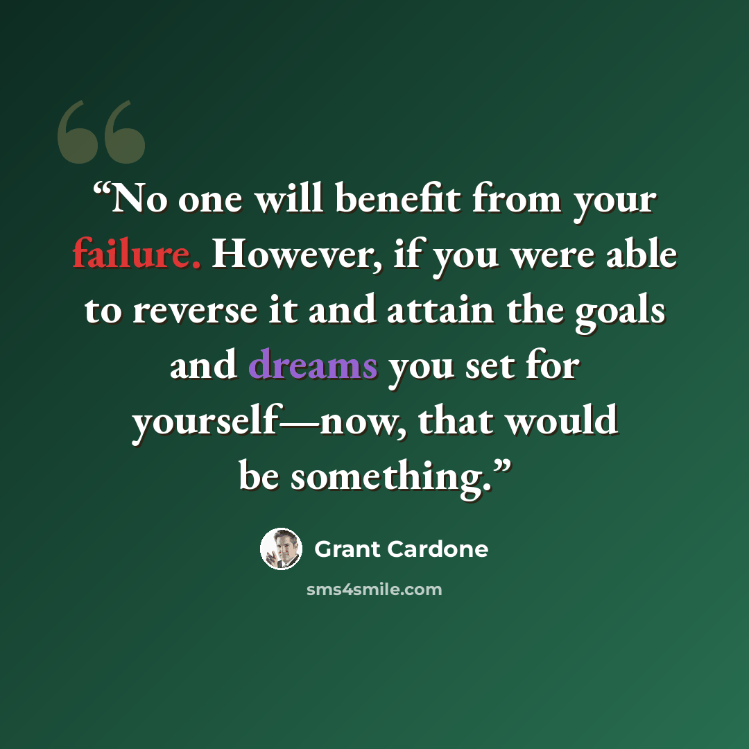 “No one will benefit from your failure. However, if you were able to reverse it and attain the goals and dreams you set for yourself—now, that would be something.” quote by Grant Cardone