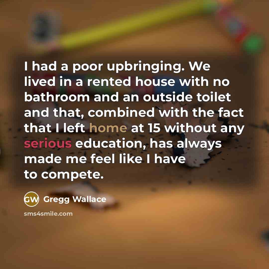 “I had a poor upbringing. We lived in a rented house with no bathroom and an outside toilet and that, combined with the fact that I left home at 15 without any serious education, has always made me feel like I have to compete.” quote by Gregg Wallace