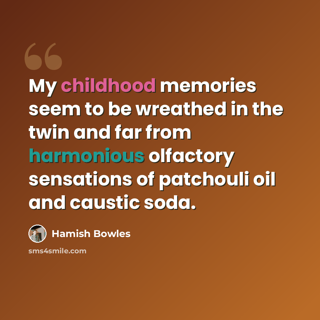 “My childhood memories seem to be wreathed in the twin and far from harmonious olfactory sensations of patchouli oil and caustic soda.” quote by Hamish Bowles