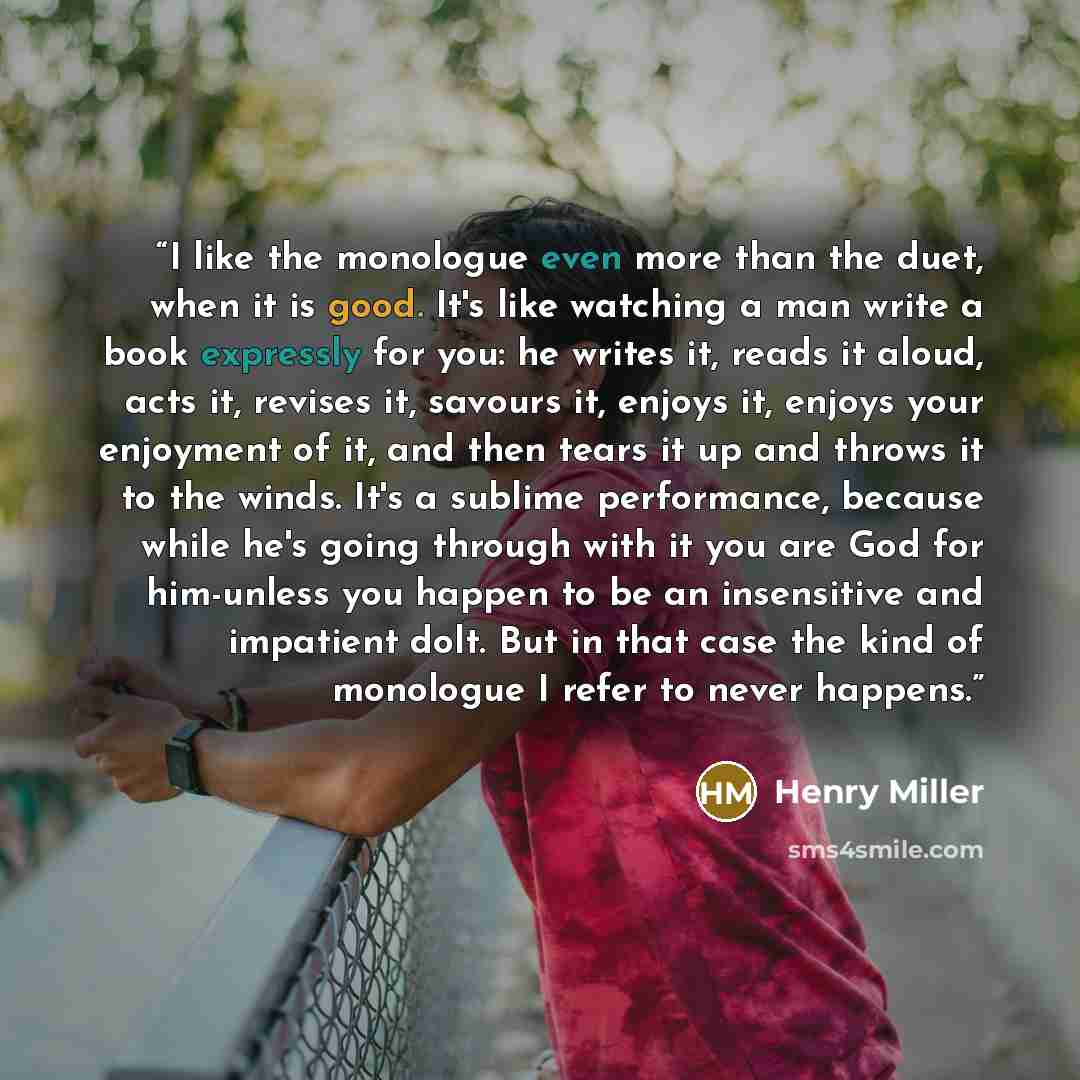 “I like the monologue even more than the duet, when it is good. It's like watching a man write a book expressly for you: he writes it, reads it aloud, acts it, revises it, savours it, enjoys it, enjoys your enjoyment of it, and then tears it up and throws it to the winds. It's a sublime…” quote by Henry Miller