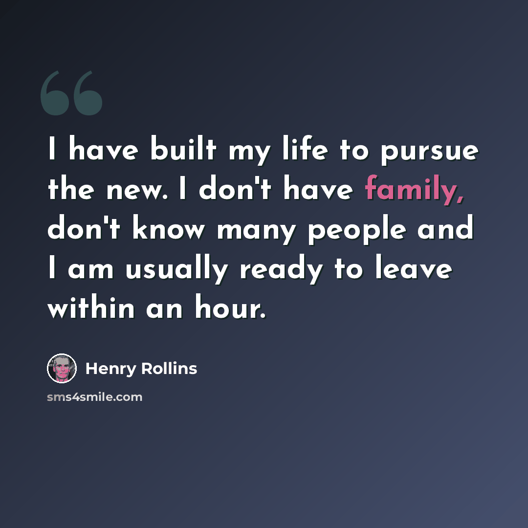 “I have built my life to pursue the new. I don't have family, don't know many people and I am usually ready to leave within an hour.” quote by Henry Rollins