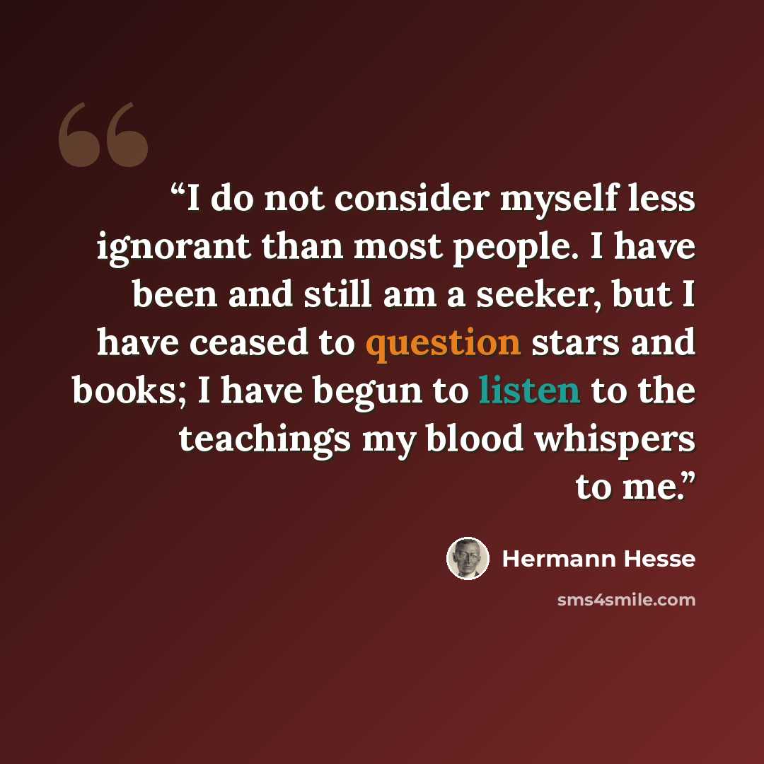 “I do not consider myself less ignorant than most people. I have been and still am a seeker, but I have ceased to question stars and books; I have begun to listen to the teachings my blood whispers to me.” quote by Hermann Hesse