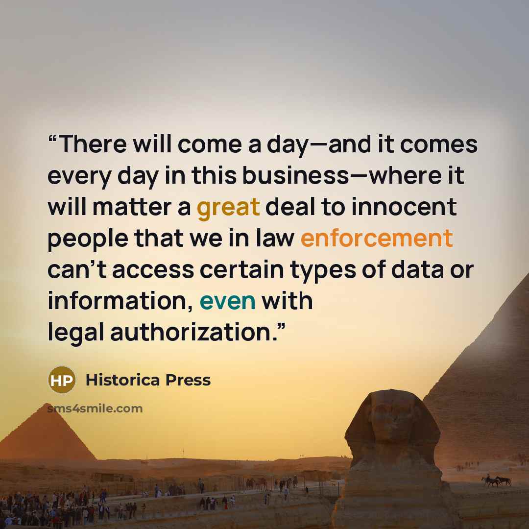 “There will come a day—and it comes every day in this business—where it will matter a great deal to innocent people that we in law enforcement can’t access certain types of data or information, even with legal authorization.” quote by Historica Press