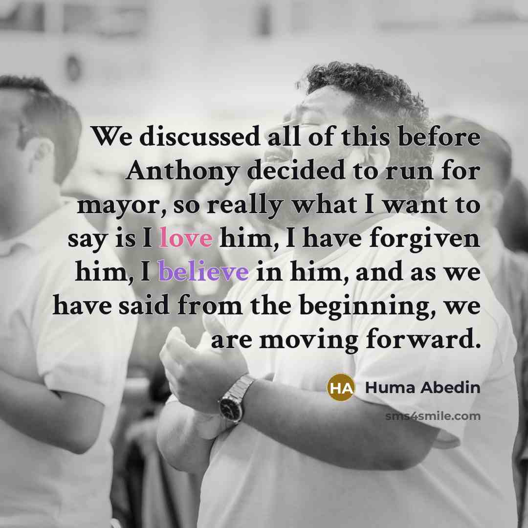 “We discussed all of this before Anthony decided to run for mayor, so really what I want to say is I love him, I have forgiven him, I believe in him, and as we have said from the beginning, we are moving forward.” quote by Huma Abedin