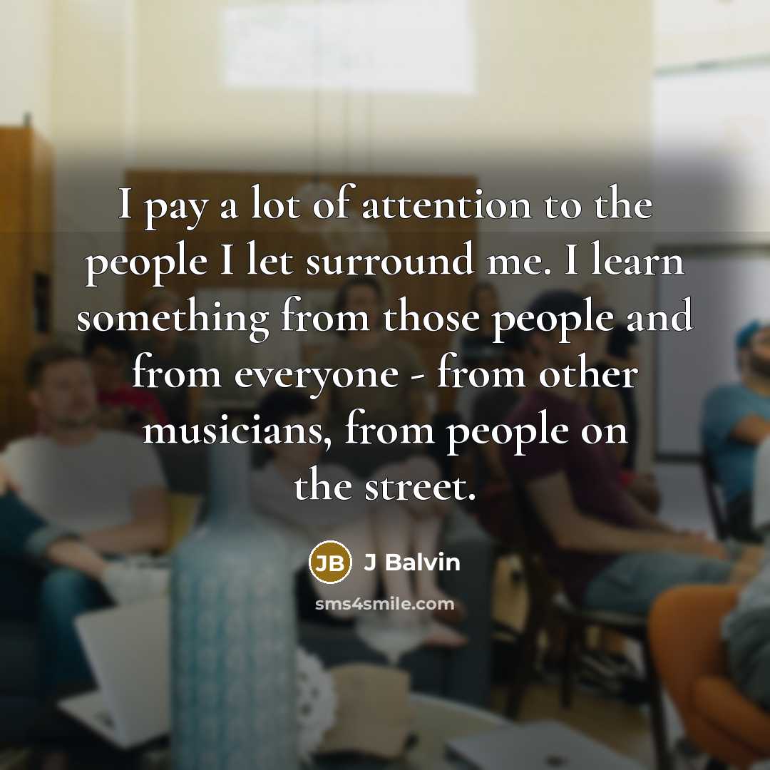 “I pay a lot of attention to the people I let surround me. I learn something from those people and from everyone - from other musicians, from people on the street.” quote by J Balvin