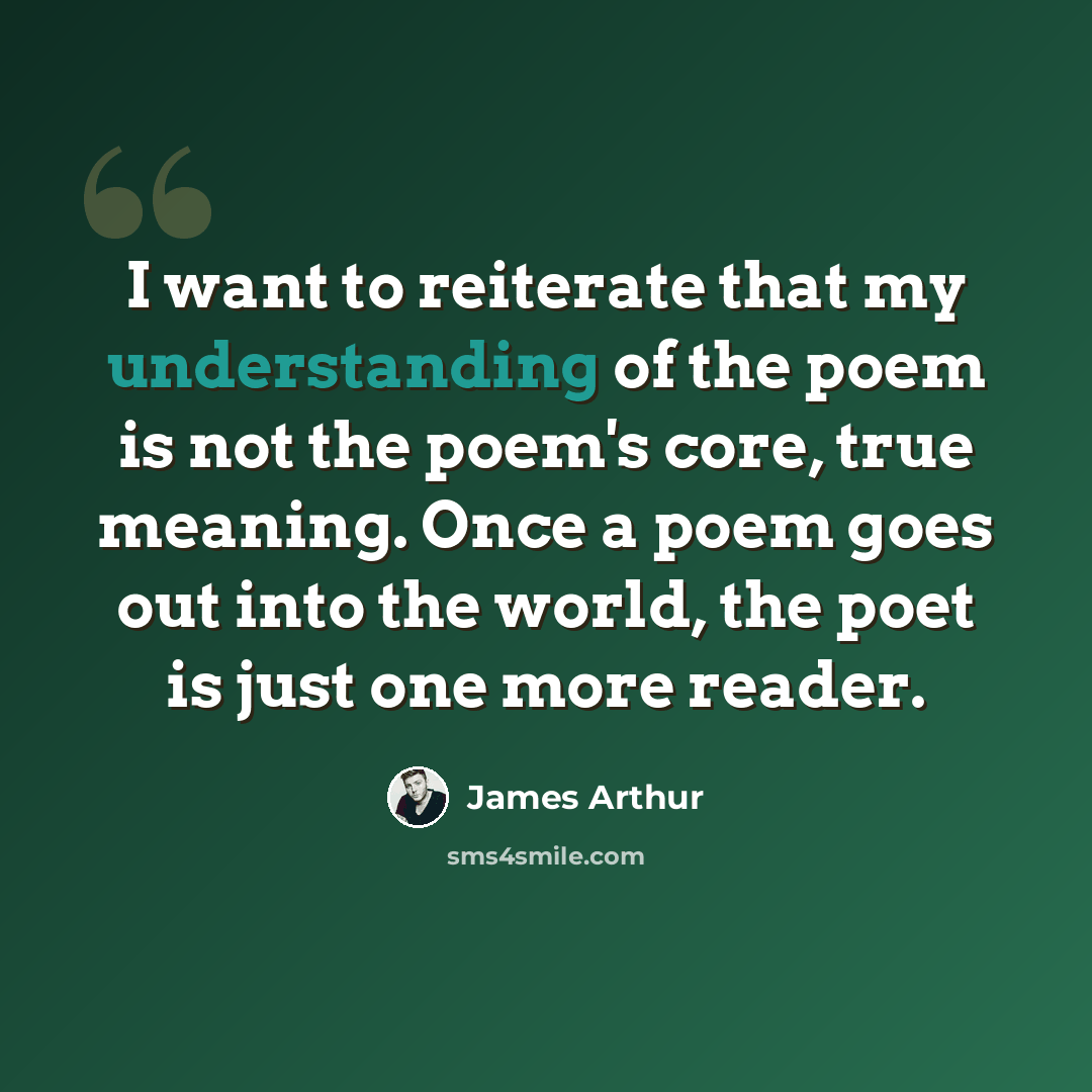“I want to reiterate that my understanding of the poem is not the poem's core, true meaning. Once a poem goes out into the world, the poet is just one more reader.” quote by James Arthur