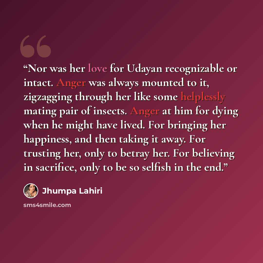 “Nor was her love for Udayan recognizable or intact. Anger was always mounted to it, zigzagging through her like some helplessly mating pair of insects. Anger at him for dying when he might have lived. For bringing her happiness, and then taking it away. For trusting her, only to betray her. For…” quote by Jhumpa Lahiri