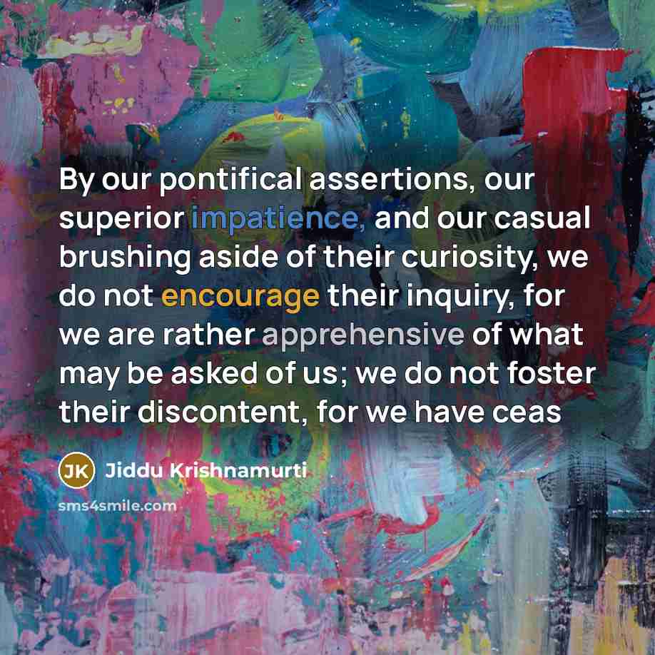 “By our pontifical assertions, our superior impatience, and our casual brushing aside of their curiosity, we do not encourage their inquiry, for we are rather apprehensive of what may be asked of us; we do not foster their discontent, for we have ceas” quote by Jiddu Krishnamurti