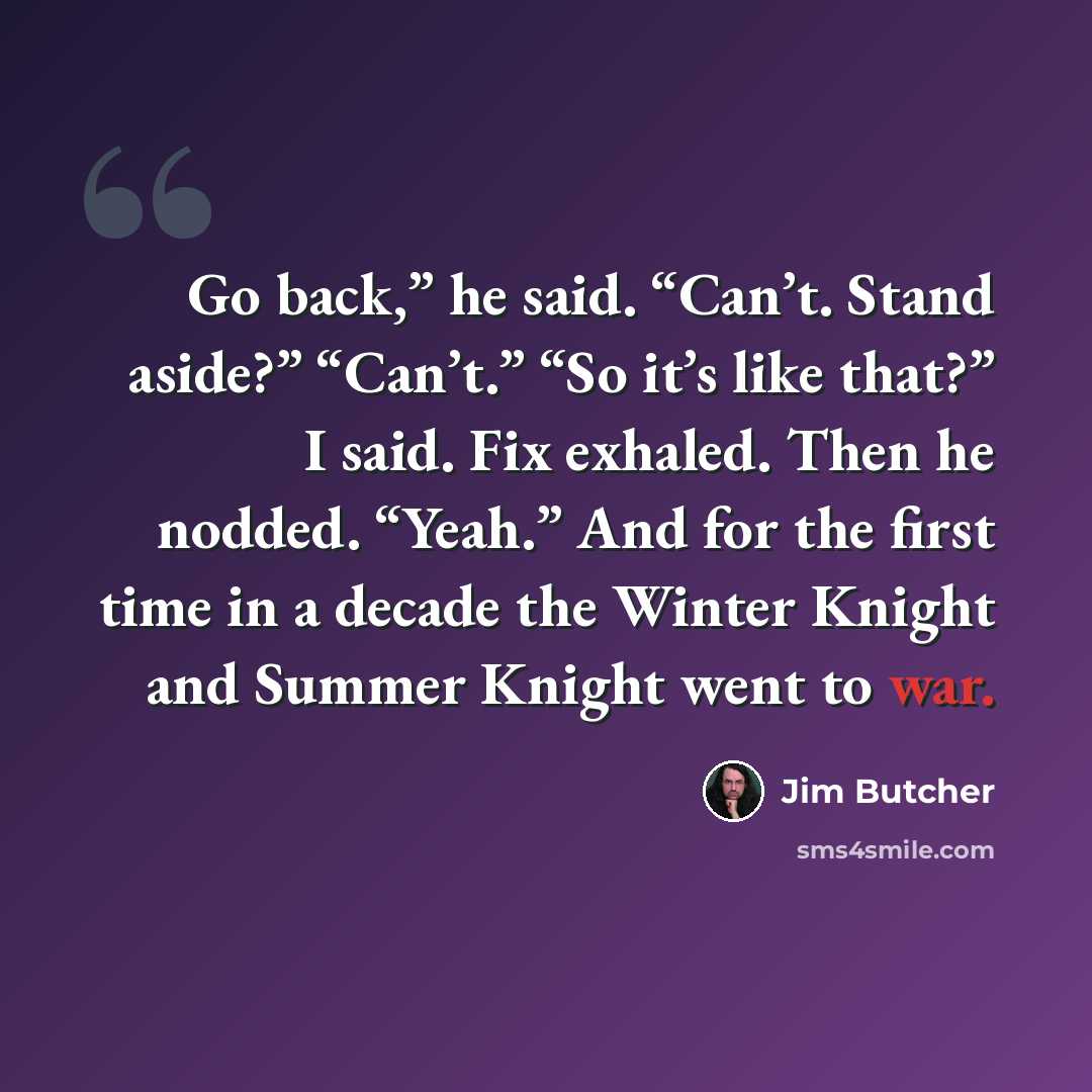 “Go back,” he said. “Can’t. Stand aside?” “Can’t.” “So it’s like that?” I said. Fix exhaled. Then he nodded. “Yeah.” And for the first time in a decade the Winter Knight and Summer Knight went to war.” quote by Jim Butcher